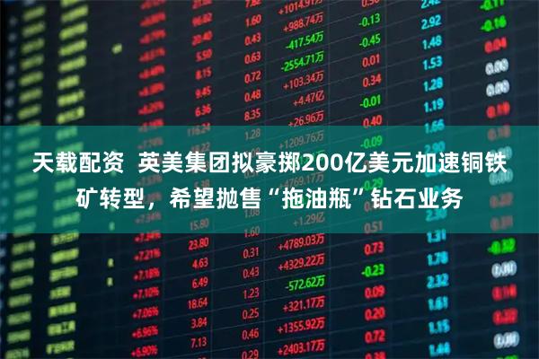 天载配资  英美集团拟豪掷200亿美元加速铜铁矿转型，希望抛售“拖油瓶”钻石业务