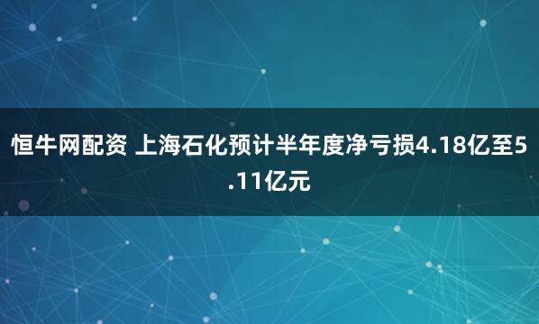 恒牛网配资 上海石化预计半年度净亏损4.18亿至5.11亿元
