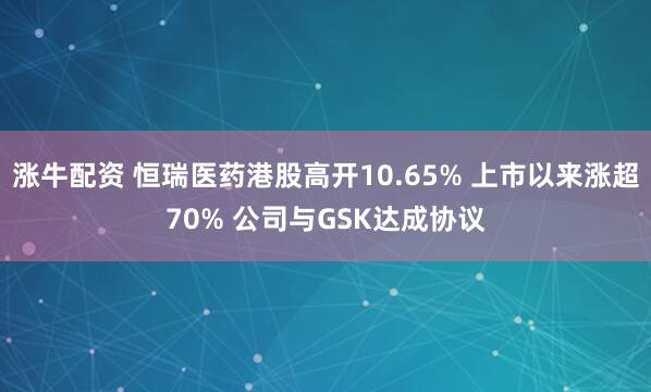 涨牛配资 恒瑞医药港股高开10.65% 上市以来涨超70% 公司与GSK达成协议