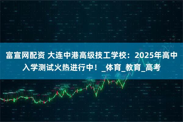 富宣网配资 大连中港高级技工学校：2025年高中入学测试火热进行中！_体育_教育_高考
