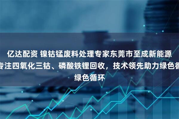 亿达配资 镍钴锰废料处理专家东莞市至成新能源,专注四氧化三钴、磷酸铁锂回收,技术领先助力绿色循环