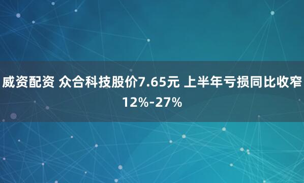 威资配资 众合科技股价7.65元 上半年亏损同比收窄12%-27%
