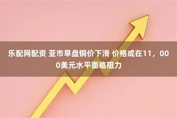乐配网配资 亚市早盘铜价下滑 价格或在11，000美元水平面临阻力