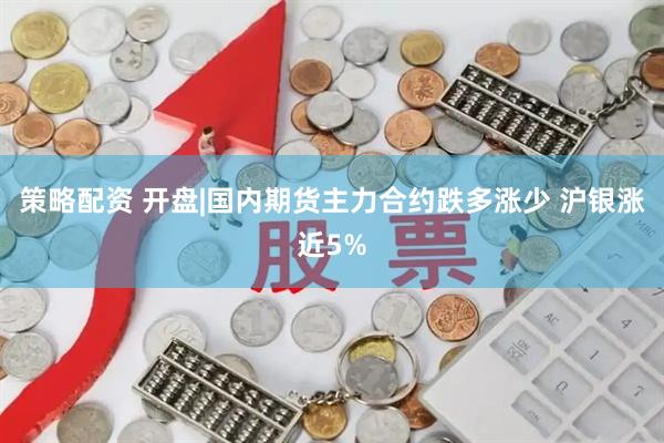 策略配资 开盘|国内期货主力合约跌多涨少 沪银涨近5%
