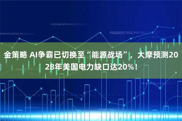 金策略 AI争霸已切换至“能源战场”，大摩预测2028年美国电力缺口达20%！