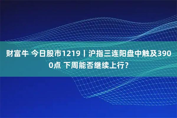 财富牛 今日股市1219丨沪指三连阳盘中触及3900点 下周能否继续上行？