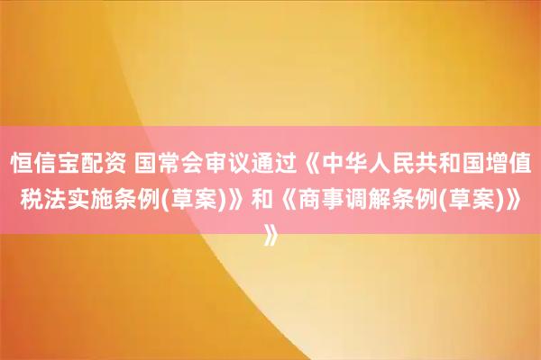 恒信宝配资 国常会审议通过《中华人民共和国增值税法实施条例(草案)》和《商事调解条例(草案)》